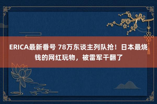 ERICA最新番号 78万东谈主列队抢！日本最烧钱的网红玩物，被雷军干翻了