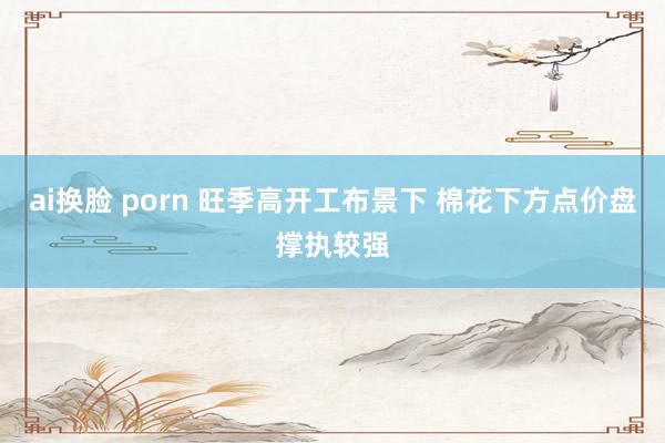 ai换脸 porn 旺季高开工布景下 棉花下方点价盘撑执较强