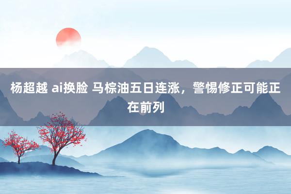 杨超越 ai换脸 马棕油五日连涨，警惕修正可能正在前列