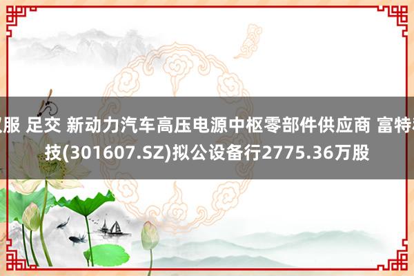 汉服 足交 新动力汽车高压电源中枢零部件供应商 富特科技(301607.SZ)拟公设备行2775.36万股