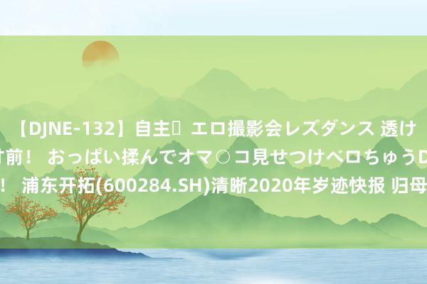 【DJNE-132】自主・エロ撮影会レズダンス 透け透けベビードールで限界寸前！ おっぱい揉んでオマ○コ見せつけベロちゅうDance！！ 浦东开拓(600284.SH)清晰2020年岁迹快报 归母净利同比增8.89%至4.45亿元