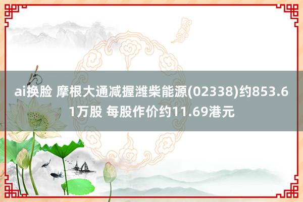 ai换脸 摩根大通减握潍柴能源(02338)约853.61万股 每股作价约11.69港元