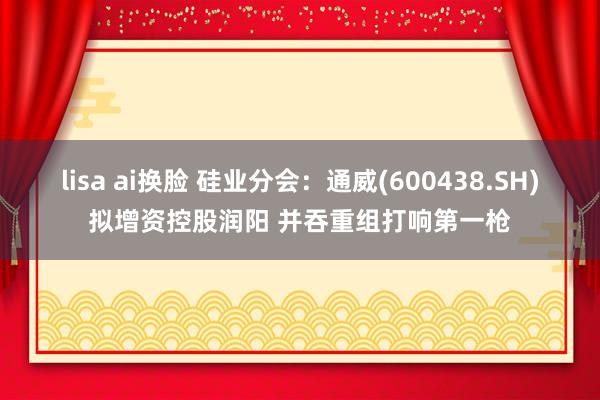 lisa ai换脸 硅业分会：通威(600438.SH)拟增资控股润阳 并吞重组打响第一枪