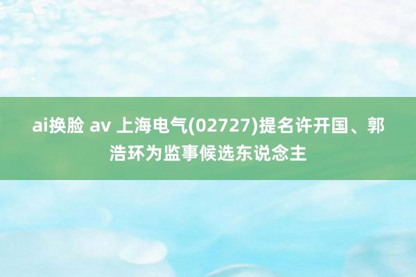 ai换脸 av 上海电气(02727)提名许开国、郭浩环为监事候选东说念主