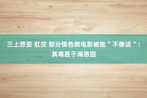 三上悠亚 肛交 部分情色微电影被批＂不像话＂：其毒甚于海洛因