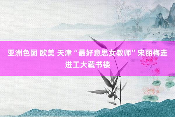 亚洲色图 欧美 天津“最好意思女教师”宋丽梅走进工大藏书楼