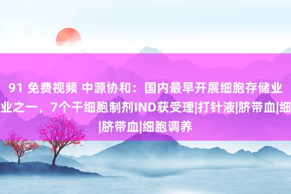 91 免费视频 中源协和：国内最早开展细胞存储业务的企业之一，7个干细胞制剂IND获受理|打针液|脐带血|细胞调养