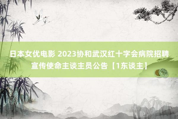 日本女优电影 2023协和武汉红十字会病院招聘宣传使命主谈主员公告【1东谈主】