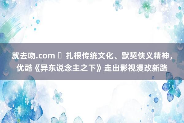 就去吻.com ​扎根传统文化、默契侠义精神，优酷《异东说念主之下》走出影视漫改新路