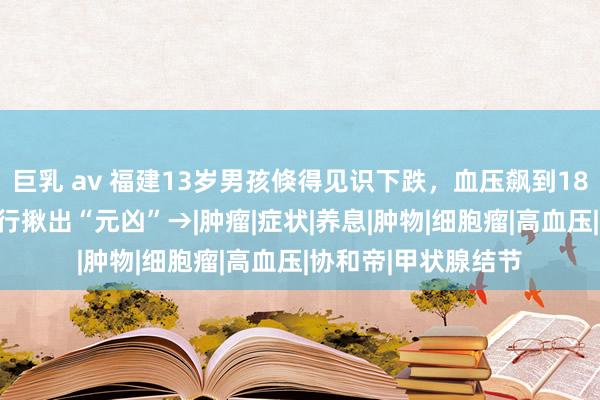 巨乳 av 福建13岁男孩倏得见识下跌，血压飙到180mmHg！协和内行揪出“元凶”→|肿瘤|症状|养息|肿物|细胞瘤|高血压|协和帝|甲状腺结节