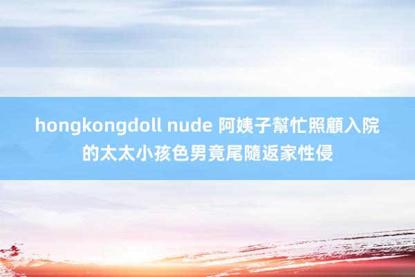 hongkongdoll nude 阿姨子幫忙照顧入院的太太小孩　色男竟尾隨返家性侵