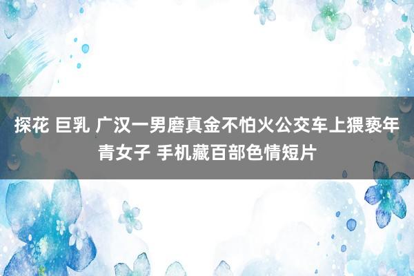 探花 巨乳 广汉一男磨真金不怕火公交车上猥亵年青女子 手机藏百部色情短片