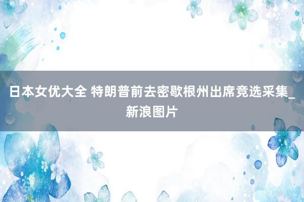 日本女优大全 特朗普前去密歇根州出席竞选采集_新浪图片