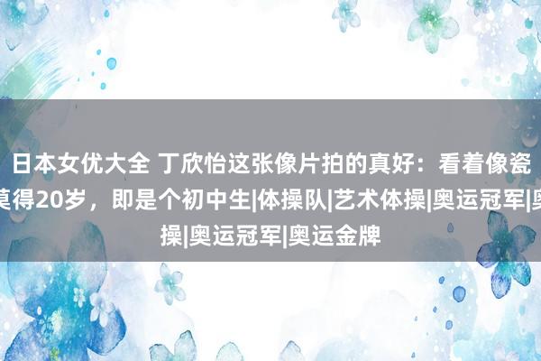 日本女优大全 丁欣怡这张像片拍的真好：看着像瓷娃娃，莫得20岁，即是个初中生|体操队|艺术体操|奥运冠军|奥运金牌