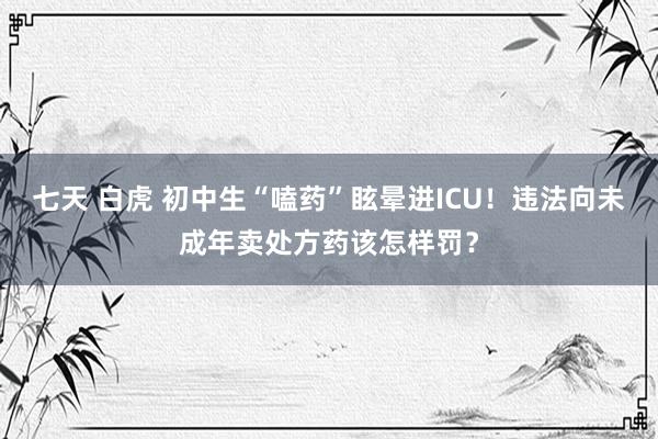 七天 白虎 初中生“嗑药”眩晕进ICU！违法向未成年卖处方药该怎样罚？