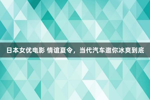 日本女优电影 情谊夏令，当代汽车邀你冰爽到底