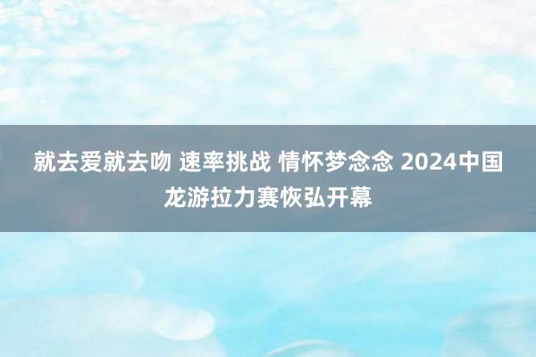 就去爱就去吻 速率挑战 情怀梦念念 2024中国龙游拉力赛恢弘开幕