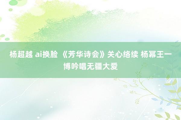 杨超越 ai换脸 《芳华诗会》关心络续 杨幂王一博吟唱无疆大爱