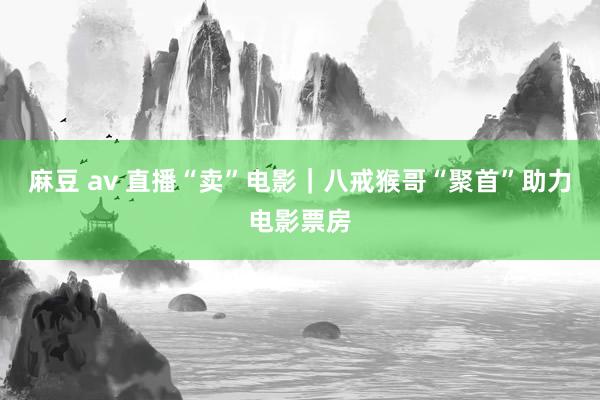 麻豆 av 直播“卖”电影｜八戒猴哥“聚首”助力电影票房