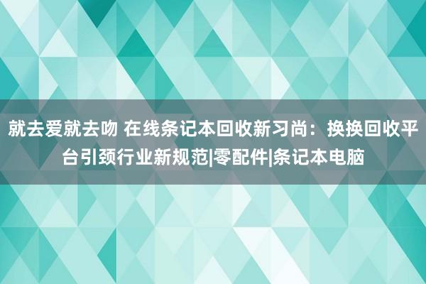 就去爱就去吻 在线条记本回收新习尚：换换回收平台引颈行业新规范|零配件|条记本电脑