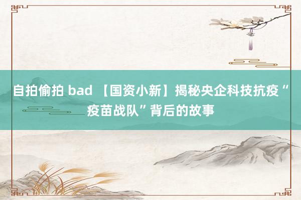 自拍偷拍 bad 【国资小新】揭秘央企科技抗疫“疫苗战队”背后的故事