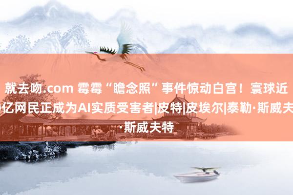 就去吻.com 霉霉“瞻念照”事件惊动白宫！寰球近50亿网民正成为AI实质受害者|皮特|皮埃尔|泰勒·斯威夫特